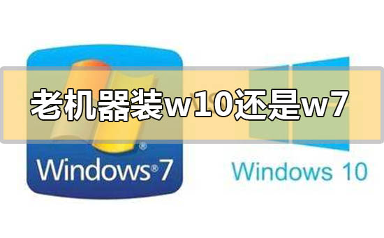 老式台式机装win7好还是装win10好?老电脑装win7和win10哪个好?